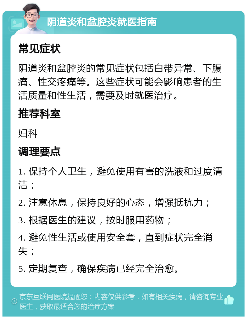 阴道炎和盆腔炎就医指南 常见症状 阴道炎和盆腔炎的常见症状包括白带异常、下腹痛、性交疼痛等。这些症状可能会影响患者的生活质量和性生活，需要及时就医治疗。 推荐科室 妇科 调理要点 1. 保持个人卫生，避免使用有害的洗液和过度清洁； 2. 注意休息，保持良好的心态，增强抵抗力； 3. 根据医生的建议，按时服用药物； 4. 避免性生活或使用安全套，直到症状完全消失； 5. 定期复查，确保疾病已经完全治愈。