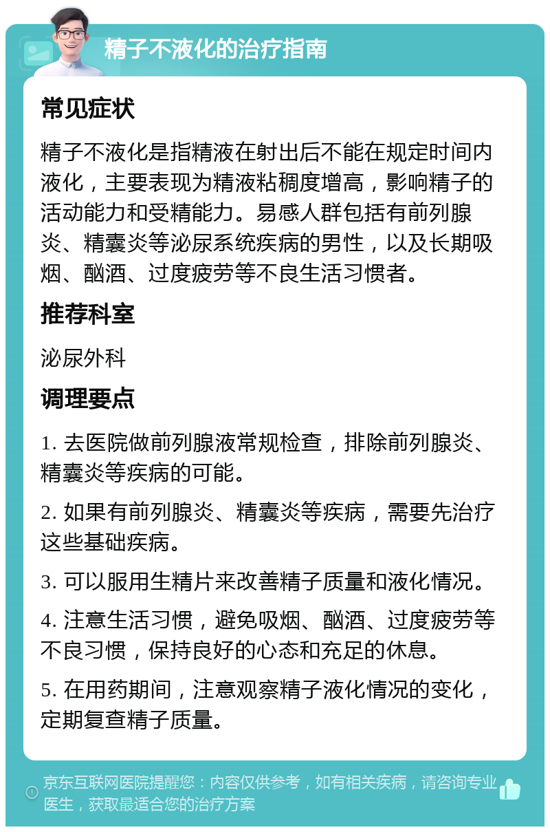 精子不液化的治疗指南 常见症状 精子不液化是指精液在射出后不能在规定时间内液化，主要表现为精液粘稠度增高，影响精子的活动能力和受精能力。易感人群包括有前列腺炎、精囊炎等泌尿系统疾病的男性，以及长期吸烟、酗酒、过度疲劳等不良生活习惯者。 推荐科室 泌尿外科 调理要点 1. 去医院做前列腺液常规检查，排除前列腺炎、精囊炎等疾病的可能。 2. 如果有前列腺炎、精囊炎等疾病，需要先治疗这些基础疾病。 3. 可以服用生精片来改善精子质量和液化情况。 4. 注意生活习惯，避免吸烟、酗酒、过度疲劳等不良习惯，保持良好的心态和充足的休息。 5. 在用药期间，注意观察精子液化情况的变化，定期复查精子质量。