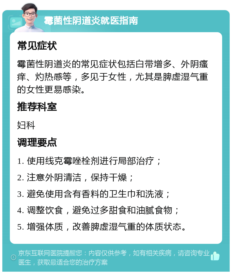 霉菌性阴道炎就医指南 常见症状 霉菌性阴道炎的常见症状包括白带增多、外阴瘙痒、灼热感等，多见于女性，尤其是脾虚湿气重的女性更易感染。 推荐科室 妇科 调理要点 1. 使用线克霉唑栓剂进行局部治疗； 2. 注意外阴清洁，保持干燥； 3. 避免使用含有香料的卫生巾和洗液； 4. 调整饮食，避免过多甜食和油腻食物； 5. 增强体质，改善脾虚湿气重的体质状态。