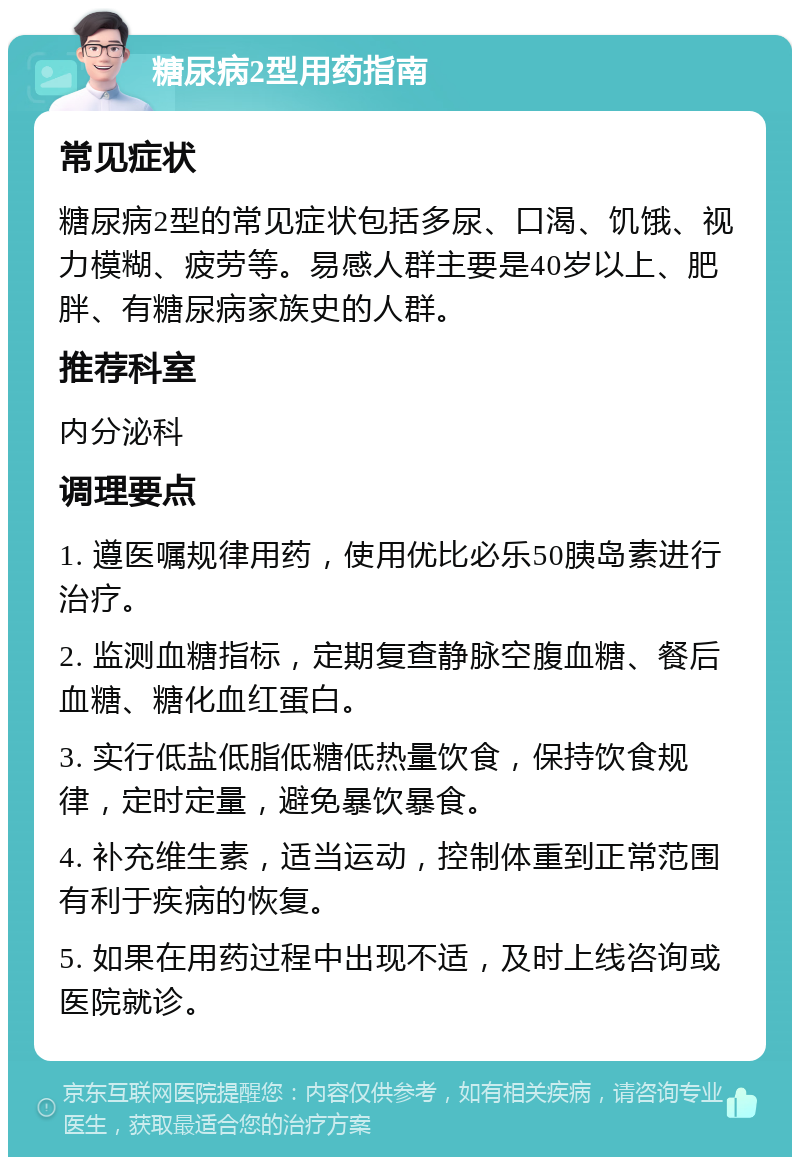 糖尿病2型用药指南 常见症状 糖尿病2型的常见症状包括多尿、口渴、饥饿、视力模糊、疲劳等。易感人群主要是40岁以上、肥胖、有糖尿病家族史的人群。 推荐科室 内分泌科 调理要点 1. 遵医嘱规律用药，使用优比必乐50胰岛素进行治疗。 2. 监测血糖指标，定期复查静脉空腹血糖、餐后血糖、糖化血红蛋白。 3. 实行低盐低脂低糖低热量饮食，保持饮食规律，定时定量，避免暴饮暴食。 4. 补充维生素，适当运动，控制体重到正常范围有利于疾病的恢复。 5. 如果在用药过程中出现不适，及时上线咨询或医院就诊。