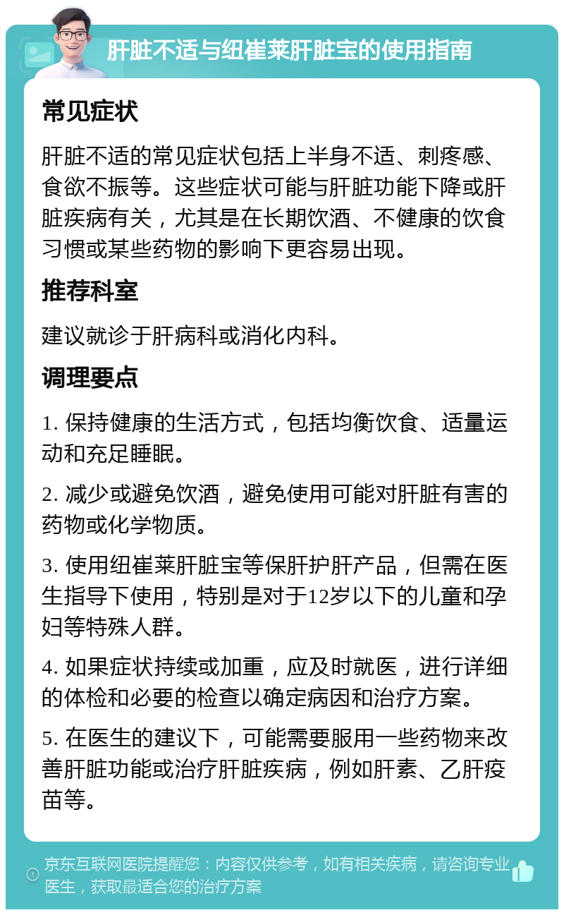 肝脏不适与纽崔莱肝脏宝的使用指南 常见症状 肝脏不适的常见症状包括上半身不适、刺疼感、食欲不振等。这些症状可能与肝脏功能下降或肝脏疾病有关，尤其是在长期饮酒、不健康的饮食习惯或某些药物的影响下更容易出现。 推荐科室 建议就诊于肝病科或消化内科。 调理要点 1. 保持健康的生活方式，包括均衡饮食、适量运动和充足睡眠。 2. 减少或避免饮酒，避免使用可能对肝脏有害的药物或化学物质。 3. 使用纽崔莱肝脏宝等保肝护肝产品，但需在医生指导下使用，特别是对于12岁以下的儿童和孕妇等特殊人群。 4. 如果症状持续或加重，应及时就医，进行详细的体检和必要的检查以确定病因和治疗方案。 5. 在医生的建议下，可能需要服用一些药物来改善肝脏功能或治疗肝脏疾病，例如肝素、乙肝疫苗等。