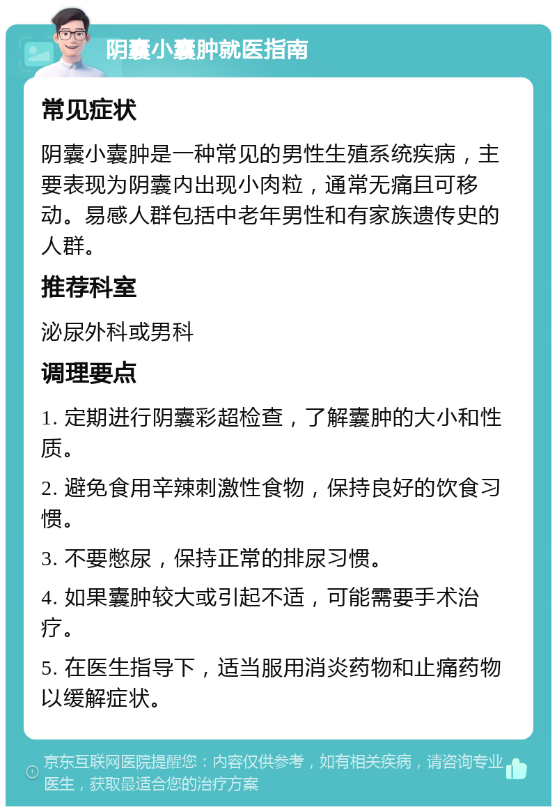 阴囊小囊肿就医指南 常见症状 阴囊小囊肿是一种常见的男性生殖系统疾病，主要表现为阴囊内出现小肉粒，通常无痛且可移动。易感人群包括中老年男性和有家族遗传史的人群。 推荐科室 泌尿外科或男科 调理要点 1. 定期进行阴囊彩超检查，了解囊肿的大小和性质。 2. 避免食用辛辣刺激性食物，保持良好的饮食习惯。 3. 不要憋尿，保持正常的排尿习惯。 4. 如果囊肿较大或引起不适，可能需要手术治疗。 5. 在医生指导下，适当服用消炎药物和止痛药物以缓解症状。