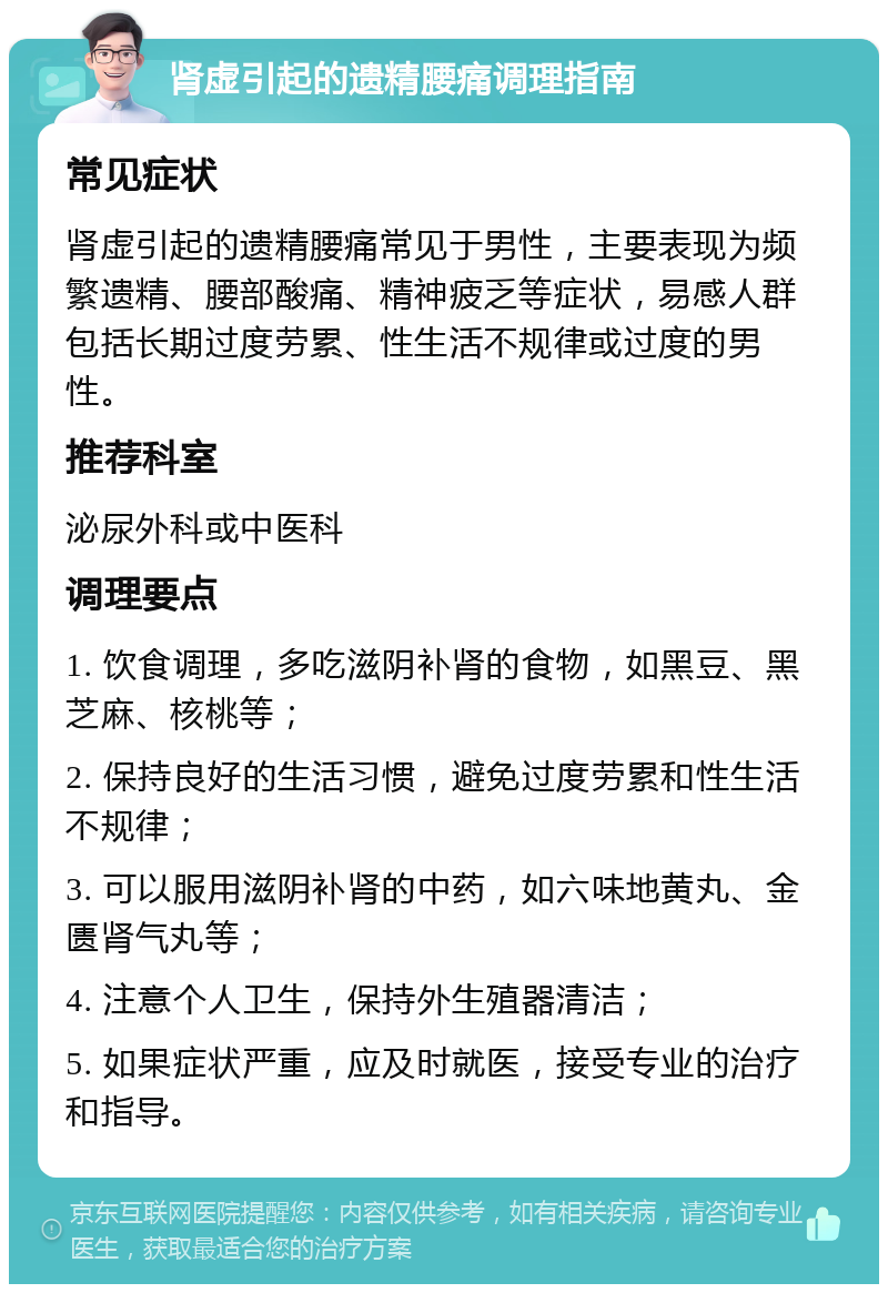 肾虚引起的遗精腰痛调理指南 常见症状 肾虚引起的遗精腰痛常见于男性，主要表现为频繁遗精、腰部酸痛、精神疲乏等症状，易感人群包括长期过度劳累、性生活不规律或过度的男性。 推荐科室 泌尿外科或中医科 调理要点 1. 饮食调理，多吃滋阴补肾的食物，如黑豆、黑芝麻、核桃等； 2. 保持良好的生活习惯，避免过度劳累和性生活不规律； 3. 可以服用滋阴补肾的中药，如六味地黄丸、金匮肾气丸等； 4. 注意个人卫生，保持外生殖器清洁； 5. 如果症状严重，应及时就医，接受专业的治疗和指导。