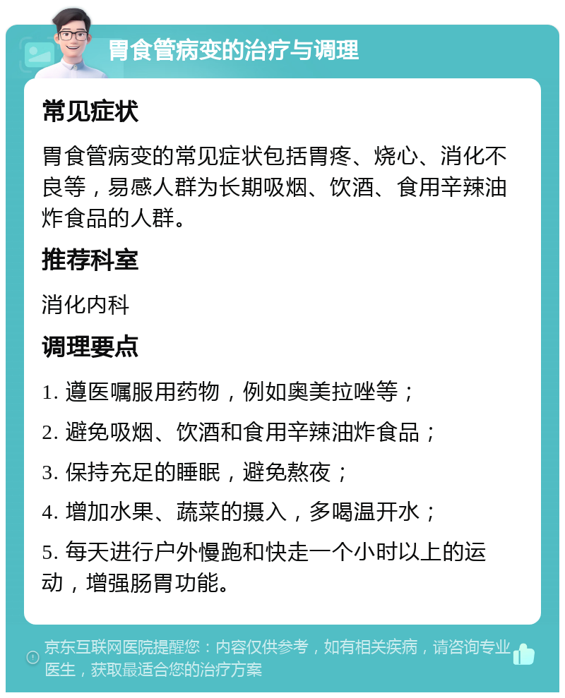 胃食管病变的治疗与调理 常见症状 胃食管病变的常见症状包括胃疼、烧心、消化不良等，易感人群为长期吸烟、饮酒、食用辛辣油炸食品的人群。 推荐科室 消化内科 调理要点 1. 遵医嘱服用药物，例如奥美拉唑等； 2. 避免吸烟、饮酒和食用辛辣油炸食品； 3. 保持充足的睡眠，避免熬夜； 4. 增加水果、蔬菜的摄入，多喝温开水； 5. 每天进行户外慢跑和快走一个小时以上的运动，增强肠胃功能。