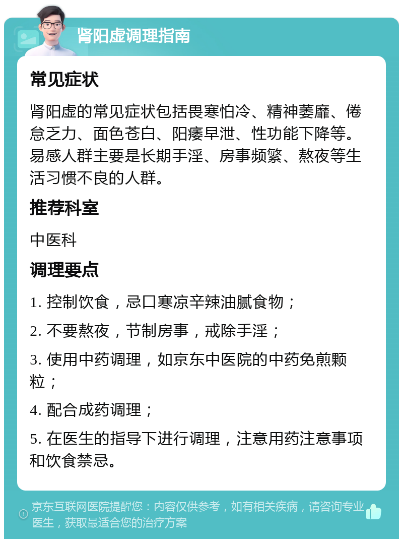 肾阳虚调理指南 常见症状 肾阳虚的常见症状包括畏寒怕冷、精神萎靡、倦怠乏力、面色苍白、阳痿早泄、性功能下降等。易感人群主要是长期手淫、房事频繁、熬夜等生活习惯不良的人群。 推荐科室 中医科 调理要点 1. 控制饮食，忌口寒凉辛辣油腻食物； 2. 不要熬夜，节制房事，戒除手淫； 3. 使用中药调理，如京东中医院的中药免煎颗粒； 4. 配合成药调理； 5. 在医生的指导下进行调理，注意用药注意事项和饮食禁忌。