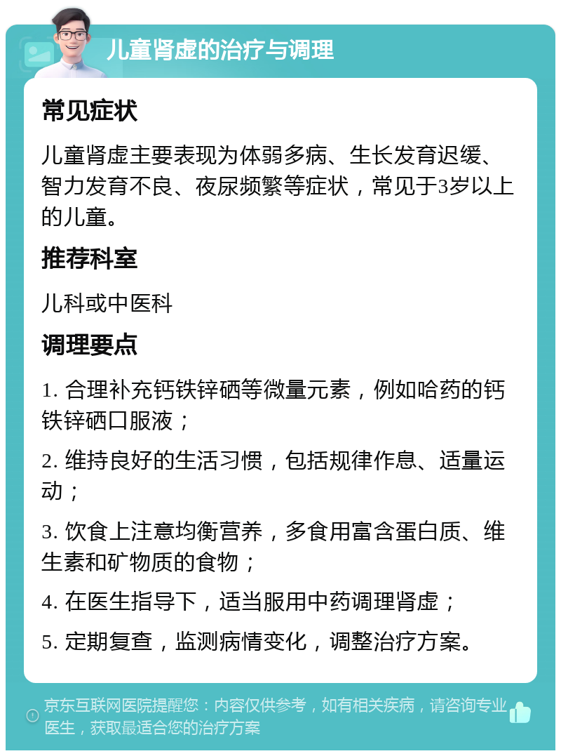 儿童肾虚的治疗与调理 常见症状 儿童肾虚主要表现为体弱多病、生长发育迟缓、智力发育不良、夜尿频繁等症状，常见于3岁以上的儿童。 推荐科室 儿科或中医科 调理要点 1. 合理补充钙铁锌硒等微量元素，例如哈药的钙铁锌硒口服液； 2. 维持良好的生活习惯，包括规律作息、适量运动； 3. 饮食上注意均衡营养，多食用富含蛋白质、维生素和矿物质的食物； 4. 在医生指导下，适当服用中药调理肾虚； 5. 定期复查，监测病情变化，调整治疗方案。