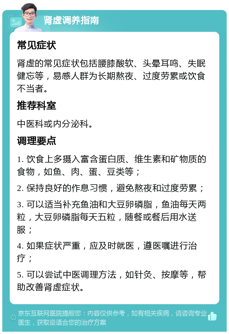 肾虚调养指南 常见症状 肾虚的常见症状包括腰膝酸软、头晕耳鸣、失眠健忘等，易感人群为长期熬夜、过度劳累或饮食不当者。 推荐科室 中医科或内分泌科。 调理要点 1. 饮食上多摄入富含蛋白质、维生素和矿物质的食物，如鱼、肉、蛋、豆类等； 2. 保持良好的作息习惯，避免熬夜和过度劳累； 3. 可以适当补充鱼油和大豆卵磷脂，鱼油每天两粒，大豆卵磷脂每天五粒，随餐或餐后用水送服； 4. 如果症状严重，应及时就医，遵医嘱进行治疗； 5. 可以尝试中医调理方法，如针灸、按摩等，帮助改善肾虚症状。