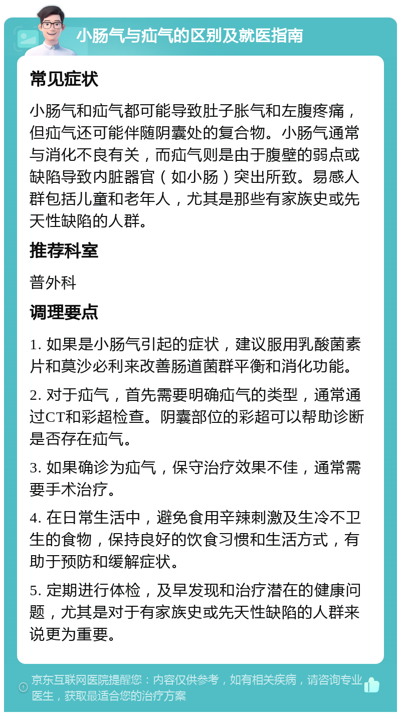 小肠气与疝气的区别及就医指南 常见症状 小肠气和疝气都可能导致肚子胀气和左腹疼痛，但疝气还可能伴随阴囊处的复合物。小肠气通常与消化不良有关，而疝气则是由于腹壁的弱点或缺陷导致内脏器官（如小肠）突出所致。易感人群包括儿童和老年人，尤其是那些有家族史或先天性缺陷的人群。 推荐科室 普外科 调理要点 1. 如果是小肠气引起的症状，建议服用乳酸菌素片和莫沙必利来改善肠道菌群平衡和消化功能。 2. 对于疝气，首先需要明确疝气的类型，通常通过CT和彩超检查。阴囊部位的彩超可以帮助诊断是否存在疝气。 3. 如果确诊为疝气，保守治疗效果不佳，通常需要手术治疗。 4. 在日常生活中，避免食用辛辣刺激及生冷不卫生的食物，保持良好的饮食习惯和生活方式，有助于预防和缓解症状。 5. 定期进行体检，及早发现和治疗潜在的健康问题，尤其是对于有家族史或先天性缺陷的人群来说更为重要。