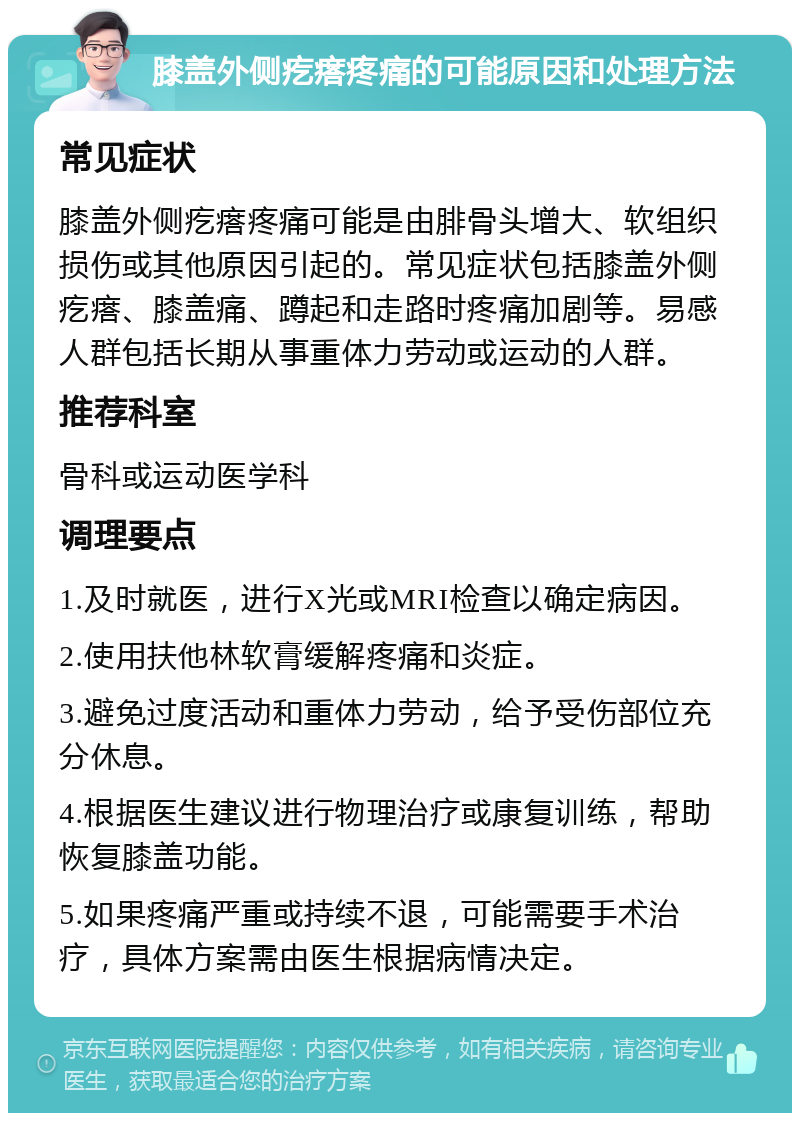 膝盖外侧疙瘩疼痛的可能原因和处理方法 常见症状 膝盖外侧疙瘩疼痛可能是由腓骨头增大、软组织损伤或其他原因引起的。常见症状包括膝盖外侧疙瘩、膝盖痛、蹲起和走路时疼痛加剧等。易感人群包括长期从事重体力劳动或运动的人群。 推荐科室 骨科或运动医学科 调理要点 1.及时就医，进行X光或MRI检查以确定病因。 2.使用扶他林软膏缓解疼痛和炎症。 3.避免过度活动和重体力劳动，给予受伤部位充分休息。 4.根据医生建议进行物理治疗或康复训练，帮助恢复膝盖功能。 5.如果疼痛严重或持续不退，可能需要手术治疗，具体方案需由医生根据病情决定。