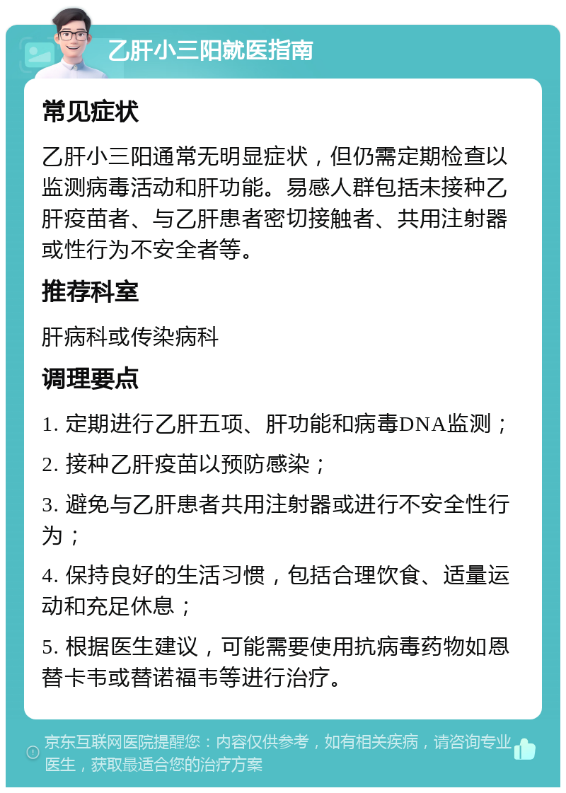 乙肝小三阳就医指南 常见症状 乙肝小三阳通常无明显症状，但仍需定期检查以监测病毒活动和肝功能。易感人群包括未接种乙肝疫苗者、与乙肝患者密切接触者、共用注射器或性行为不安全者等。 推荐科室 肝病科或传染病科 调理要点 1. 定期进行乙肝五项、肝功能和病毒DNA监测； 2. 接种乙肝疫苗以预防感染； 3. 避免与乙肝患者共用注射器或进行不安全性行为； 4. 保持良好的生活习惯，包括合理饮食、适量运动和充足休息； 5. 根据医生建议，可能需要使用抗病毒药物如恩替卡韦或替诺福韦等进行治疗。