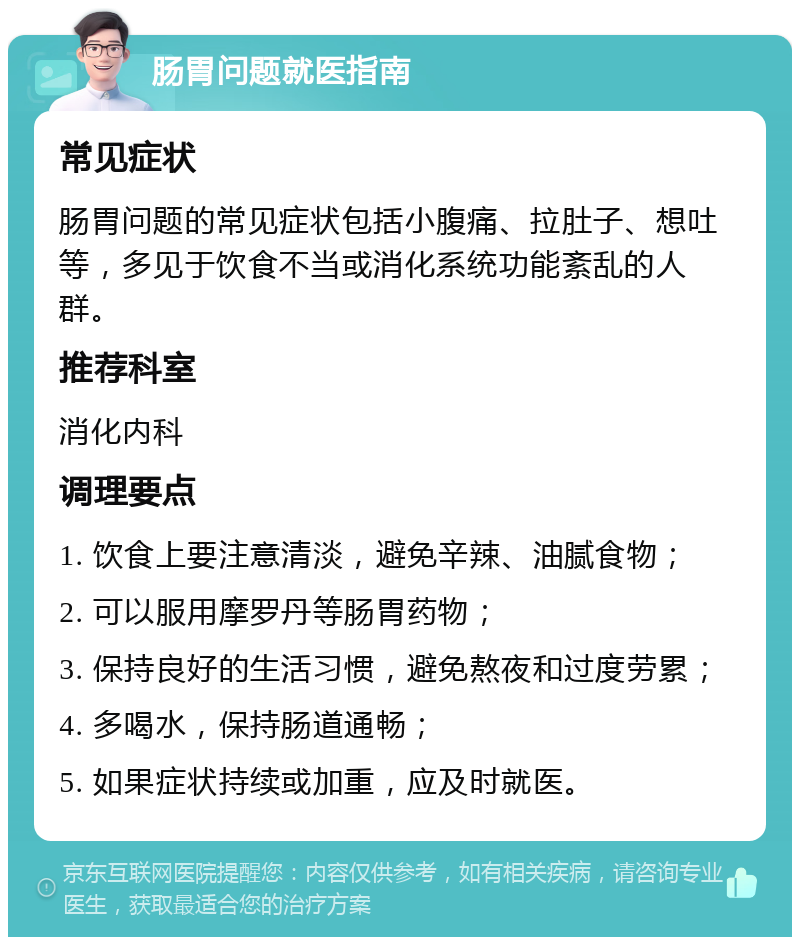 肠胃问题就医指南 常见症状 肠胃问题的常见症状包括小腹痛、拉肚子、想吐等，多见于饮食不当或消化系统功能紊乱的人群。 推荐科室 消化内科 调理要点 1. 饮食上要注意清淡，避免辛辣、油腻食物； 2. 可以服用摩罗丹等肠胃药物； 3. 保持良好的生活习惯，避免熬夜和过度劳累； 4. 多喝水，保持肠道通畅； 5. 如果症状持续或加重，应及时就医。