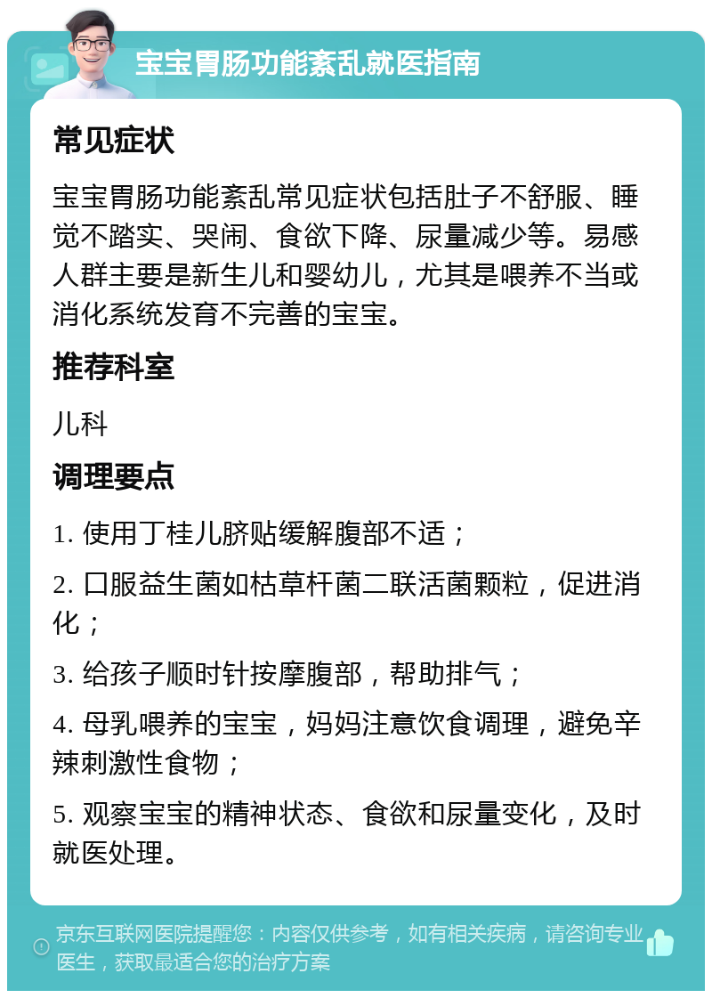 宝宝胃肠功能紊乱就医指南 常见症状 宝宝胃肠功能紊乱常见症状包括肚子不舒服、睡觉不踏实、哭闹、食欲下降、尿量减少等。易感人群主要是新生儿和婴幼儿，尤其是喂养不当或消化系统发育不完善的宝宝。 推荐科室 儿科 调理要点 1. 使用丁桂儿脐贴缓解腹部不适； 2. 口服益生菌如枯草杆菌二联活菌颗粒，促进消化； 3. 给孩子顺时针按摩腹部，帮助排气； 4. 母乳喂养的宝宝，妈妈注意饮食调理，避免辛辣刺激性食物； 5. 观察宝宝的精神状态、食欲和尿量变化，及时就医处理。