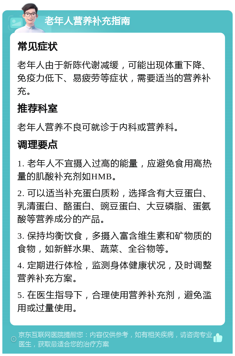 老年人营养补充指南 常见症状 老年人由于新陈代谢减缓，可能出现体重下降、免疫力低下、易疲劳等症状，需要适当的营养补充。 推荐科室 老年人营养不良可就诊于内科或营养科。 调理要点 1. 老年人不宜摄入过高的能量，应避免食用高热量的肌酸补充剂如HMB。 2. 可以适当补充蛋白质粉，选择含有大豆蛋白、乳清蛋白、酪蛋白、豌豆蛋白、大豆磷脂、蛋氨酸等营养成分的产品。 3. 保持均衡饮食，多摄入富含维生素和矿物质的食物，如新鲜水果、蔬菜、全谷物等。 4. 定期进行体检，监测身体健康状况，及时调整营养补充方案。 5. 在医生指导下，合理使用营养补充剂，避免滥用或过量使用。