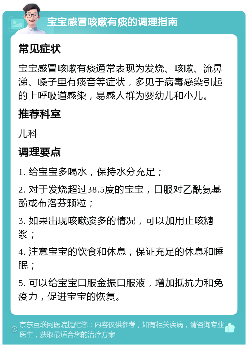 宝宝感冒咳嗽有痰的调理指南 常见症状 宝宝感冒咳嗽有痰通常表现为发烧、咳嗽、流鼻涕、嗓子里有痰音等症状，多见于病毒感染引起的上呼吸道感染，易感人群为婴幼儿和小儿。 推荐科室 儿科 调理要点 1. 给宝宝多喝水，保持水分充足； 2. 对于发烧超过38.5度的宝宝，口服对乙酰氨基酚或布洛芬颗粒； 3. 如果出现咳嗽痰多的情况，可以加用止咳糖浆； 4. 注意宝宝的饮食和休息，保证充足的休息和睡眠； 5. 可以给宝宝口服金振口服液，增加抵抗力和免疫力，促进宝宝的恢复。