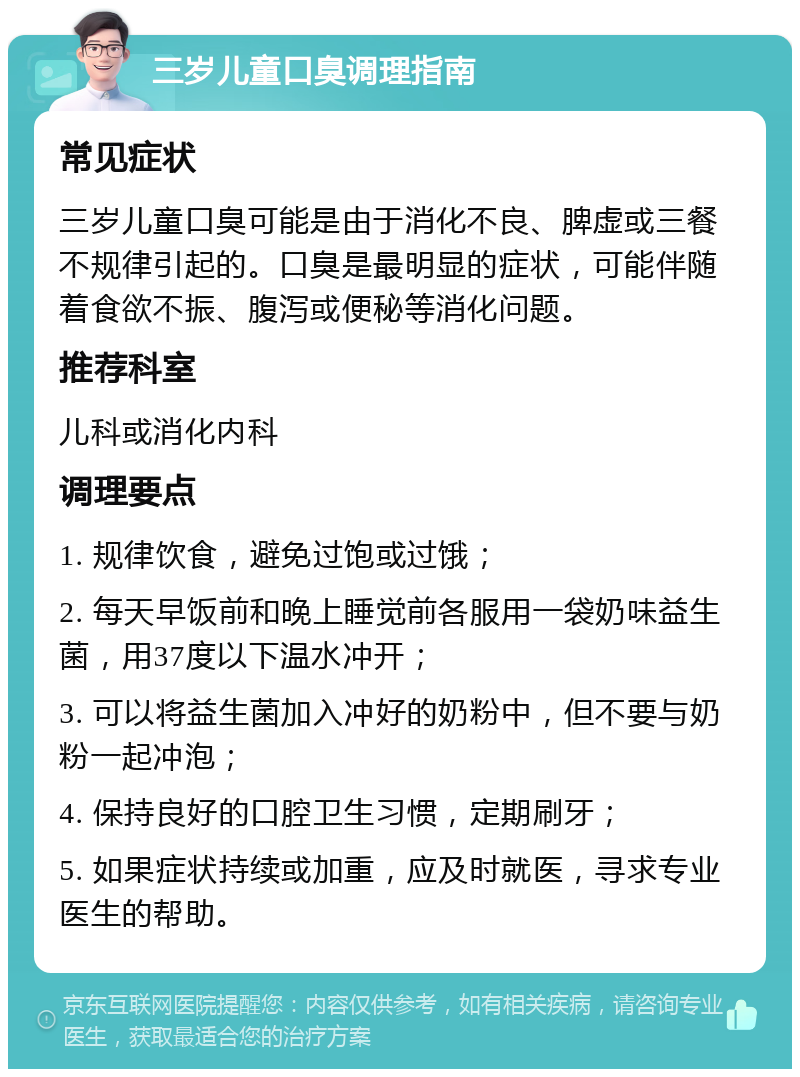 三岁儿童口臭调理指南 常见症状 三岁儿童口臭可能是由于消化不良、脾虚或三餐不规律引起的。口臭是最明显的症状，可能伴随着食欲不振、腹泻或便秘等消化问题。 推荐科室 儿科或消化内科 调理要点 1. 规律饮食，避免过饱或过饿； 2. 每天早饭前和晚上睡觉前各服用一袋奶味益生菌，用37度以下温水冲开； 3. 可以将益生菌加入冲好的奶粉中，但不要与奶粉一起冲泡； 4. 保持良好的口腔卫生习惯，定期刷牙； 5. 如果症状持续或加重，应及时就医，寻求专业医生的帮助。