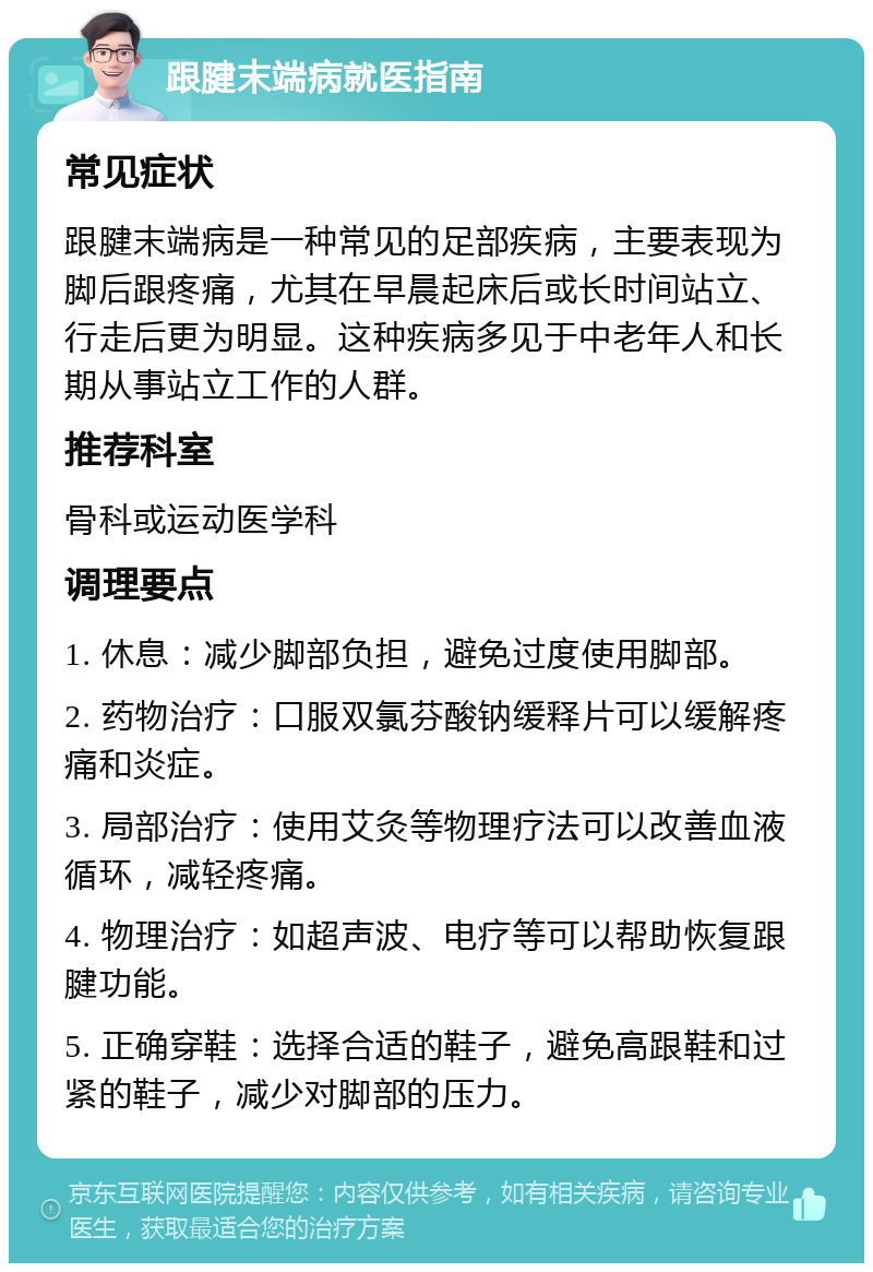 跟腱末端病就医指南 常见症状 跟腱末端病是一种常见的足部疾病，主要表现为脚后跟疼痛，尤其在早晨起床后或长时间站立、行走后更为明显。这种疾病多见于中老年人和长期从事站立工作的人群。 推荐科室 骨科或运动医学科 调理要点 1. 休息：减少脚部负担，避免过度使用脚部。 2. 药物治疗：口服双氯芬酸钠缓释片可以缓解疼痛和炎症。 3. 局部治疗：使用艾灸等物理疗法可以改善血液循环，减轻疼痛。 4. 物理治疗：如超声波、电疗等可以帮助恢复跟腱功能。 5. 正确穿鞋：选择合适的鞋子，避免高跟鞋和过紧的鞋子，减少对脚部的压力。