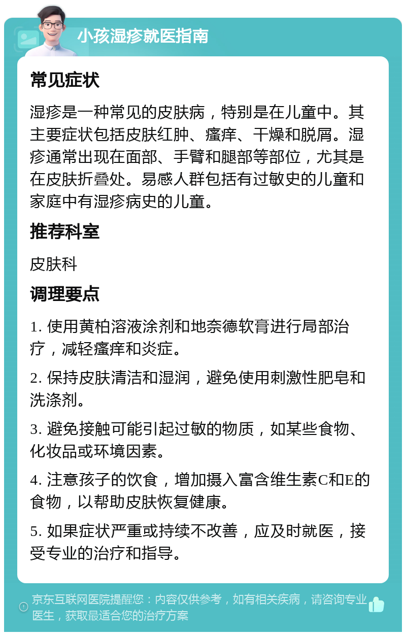 小孩湿疹就医指南 常见症状 湿疹是一种常见的皮肤病，特别是在儿童中。其主要症状包括皮肤红肿、瘙痒、干燥和脱屑。湿疹通常出现在面部、手臂和腿部等部位，尤其是在皮肤折叠处。易感人群包括有过敏史的儿童和家庭中有湿疹病史的儿童。 推荐科室 皮肤科 调理要点 1. 使用黄柏溶液涂剂和地奈德软膏进行局部治疗，减轻瘙痒和炎症。 2. 保持皮肤清洁和湿润，避免使用刺激性肥皂和洗涤剂。 3. 避免接触可能引起过敏的物质，如某些食物、化妆品或环境因素。 4. 注意孩子的饮食，增加摄入富含维生素C和E的食物，以帮助皮肤恢复健康。 5. 如果症状严重或持续不改善，应及时就医，接受专业的治疗和指导。