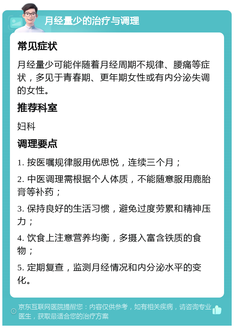 月经量少的治疗与调理 常见症状 月经量少可能伴随着月经周期不规律、腰痛等症状，多见于青春期、更年期女性或有内分泌失调的女性。 推荐科室 妇科 调理要点 1. 按医嘱规律服用优思悦，连续三个月； 2. 中医调理需根据个人体质，不能随意服用鹿胎膏等补药； 3. 保持良好的生活习惯，避免过度劳累和精神压力； 4. 饮食上注意营养均衡，多摄入富含铁质的食物； 5. 定期复查，监测月经情况和内分泌水平的变化。