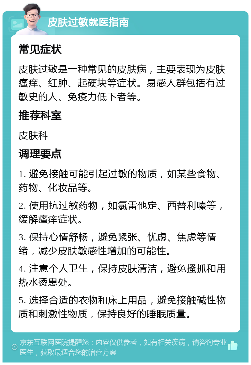 皮肤过敏就医指南 常见症状 皮肤过敏是一种常见的皮肤病，主要表现为皮肤瘙痒、红肿、起硬块等症状。易感人群包括有过敏史的人、免疫力低下者等。 推荐科室 皮肤科 调理要点 1. 避免接触可能引起过敏的物质，如某些食物、药物、化妆品等。 2. 使用抗过敏药物，如氯雷他定、西替利嗪等，缓解瘙痒症状。 3. 保持心情舒畅，避免紧张、忧虑、焦虑等情绪，减少皮肤敏感性增加的可能性。 4. 注意个人卫生，保持皮肤清洁，避免搔抓和用热水烫患处。 5. 选择合适的衣物和床上用品，避免接触碱性物质和刺激性物质，保持良好的睡眠质量。