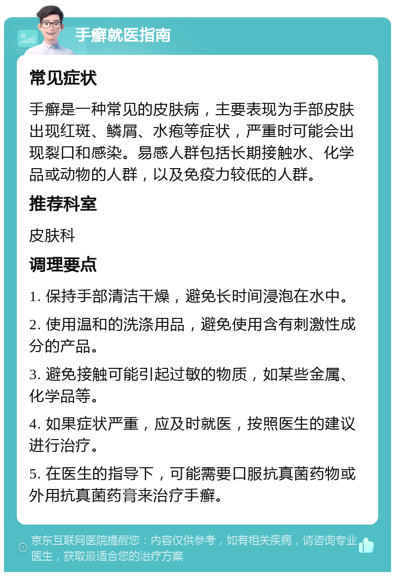 手癣就医指南 常见症状 手癣是一种常见的皮肤病，主要表现为手部皮肤出现红斑、鳞屑、水疱等症状，严重时可能会出现裂口和感染。易感人群包括长期接触水、化学品或动物的人群，以及免疫力较低的人群。 推荐科室 皮肤科 调理要点 1. 保持手部清洁干燥，避免长时间浸泡在水中。 2. 使用温和的洗涤用品，避免使用含有刺激性成分的产品。 3. 避免接触可能引起过敏的物质，如某些金属、化学品等。 4. 如果症状严重，应及时就医，按照医生的建议进行治疗。 5. 在医生的指导下，可能需要口服抗真菌药物或外用抗真菌药膏来治疗手癣。