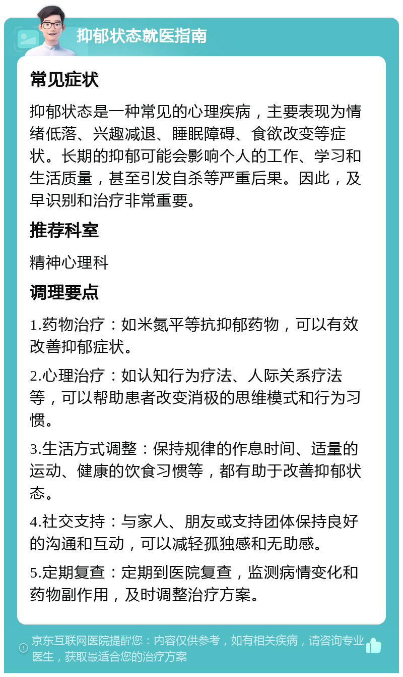 抑郁状态就医指南 常见症状 抑郁状态是一种常见的心理疾病，主要表现为情绪低落、兴趣减退、睡眠障碍、食欲改变等症状。长期的抑郁可能会影响个人的工作、学习和生活质量，甚至引发自杀等严重后果。因此，及早识别和治疗非常重要。 推荐科室 精神心理科 调理要点 1.药物治疗：如米氮平等抗抑郁药物，可以有效改善抑郁症状。 2.心理治疗：如认知行为疗法、人际关系疗法等，可以帮助患者改变消极的思维模式和行为习惯。 3.生活方式调整：保持规律的作息时间、适量的运动、健康的饮食习惯等，都有助于改善抑郁状态。 4.社交支持：与家人、朋友或支持团体保持良好的沟通和互动，可以减轻孤独感和无助感。 5.定期复查：定期到医院复查，监测病情变化和药物副作用，及时调整治疗方案。