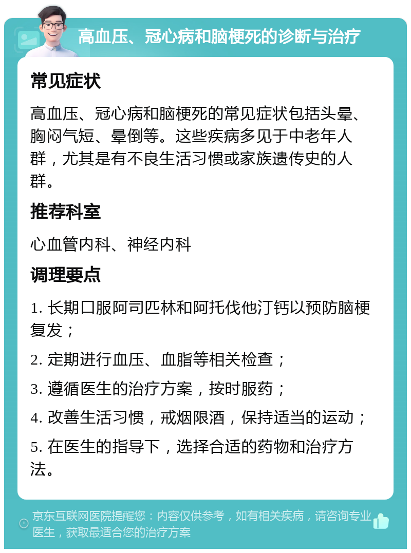 高血压、冠心病和脑梗死的诊断与治疗 常见症状 高血压、冠心病和脑梗死的常见症状包括头晕、胸闷气短、晕倒等。这些疾病多见于中老年人群，尤其是有不良生活习惯或家族遗传史的人群。 推荐科室 心血管内科、神经内科 调理要点 1. 长期口服阿司匹林和阿托伐他汀钙以预防脑梗复发； 2. 定期进行血压、血脂等相关检查； 3. 遵循医生的治疗方案，按时服药； 4. 改善生活习惯，戒烟限酒，保持适当的运动； 5. 在医生的指导下，选择合适的药物和治疗方法。