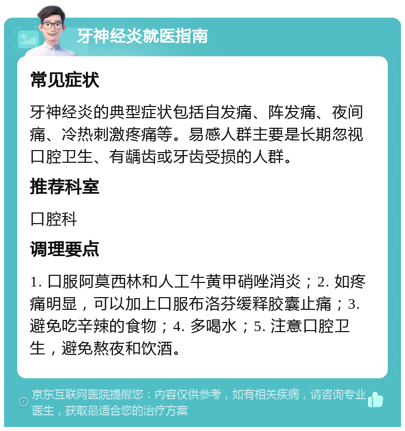 牙神经炎就医指南 常见症状 牙神经炎的典型症状包括自发痛、阵发痛、夜间痛、冷热刺激疼痛等。易感人群主要是长期忽视口腔卫生、有龋齿或牙齿受损的人群。 推荐科室 口腔科 调理要点 1. 口服阿莫西林和人工牛黄甲硝唑消炎；2. 如疼痛明显，可以加上口服布洛芬缓释胶囊止痛；3. 避免吃辛辣的食物；4. 多喝水；5. 注意口腔卫生，避免熬夜和饮酒。