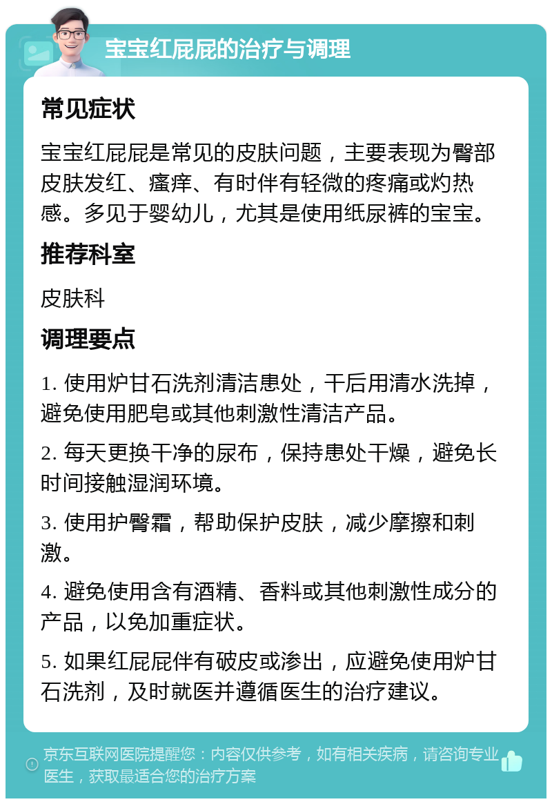 宝宝红屁屁的治疗与调理 常见症状 宝宝红屁屁是常见的皮肤问题，主要表现为臀部皮肤发红、瘙痒、有时伴有轻微的疼痛或灼热感。多见于婴幼儿，尤其是使用纸尿裤的宝宝。 推荐科室 皮肤科 调理要点 1. 使用炉甘石洗剂清洁患处，干后用清水洗掉，避免使用肥皂或其他刺激性清洁产品。 2. 每天更换干净的尿布，保持患处干燥，避免长时间接触湿润环境。 3. 使用护臀霜，帮助保护皮肤，减少摩擦和刺激。 4. 避免使用含有酒精、香料或其他刺激性成分的产品，以免加重症状。 5. 如果红屁屁伴有破皮或渗出，应避免使用炉甘石洗剂，及时就医并遵循医生的治疗建议。