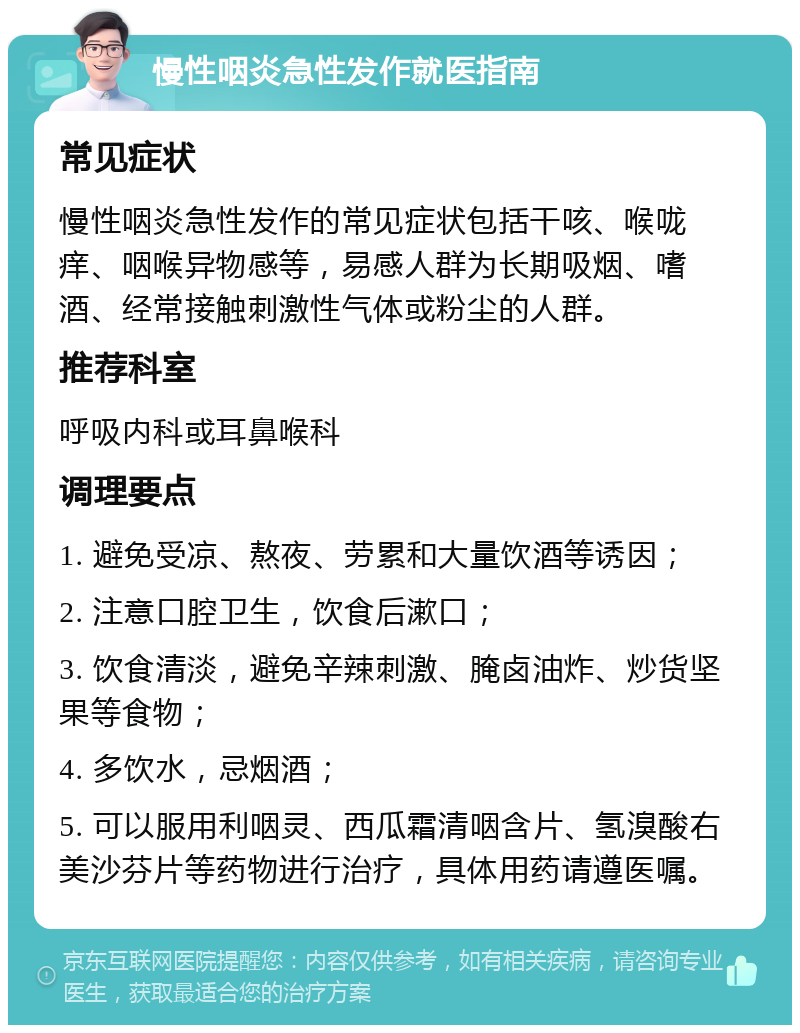 慢性咽炎急性发作就医指南 常见症状 慢性咽炎急性发作的常见症状包括干咳、喉咙痒、咽喉异物感等，易感人群为长期吸烟、嗜酒、经常接触刺激性气体或粉尘的人群。 推荐科室 呼吸内科或耳鼻喉科 调理要点 1. 避免受凉、熬夜、劳累和大量饮酒等诱因； 2. 注意口腔卫生，饮食后漱口； 3. 饮食清淡，避免辛辣刺激、腌卤油炸、炒货坚果等食物； 4. 多饮水，忌烟酒； 5. 可以服用利咽灵、西瓜霜清咽含片、氢溴酸右美沙芬片等药物进行治疗，具体用药请遵医嘱。