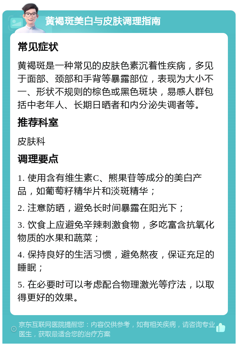 黄褐斑美白与皮肤调理指南 常见症状 黄褐斑是一种常见的皮肤色素沉着性疾病，多见于面部、颈部和手背等暴露部位，表现为大小不一、形状不规则的棕色或黑色斑块，易感人群包括中老年人、长期日晒者和内分泌失调者等。 推荐科室 皮肤科 调理要点 1. 使用含有维生素C、熊果苷等成分的美白产品，如葡萄籽精华片和淡斑精华； 2. 注意防晒，避免长时间暴露在阳光下； 3. 饮食上应避免辛辣刺激食物，多吃富含抗氧化物质的水果和蔬菜； 4. 保持良好的生活习惯，避免熬夜，保证充足的睡眠； 5. 在必要时可以考虑配合物理激光等疗法，以取得更好的效果。