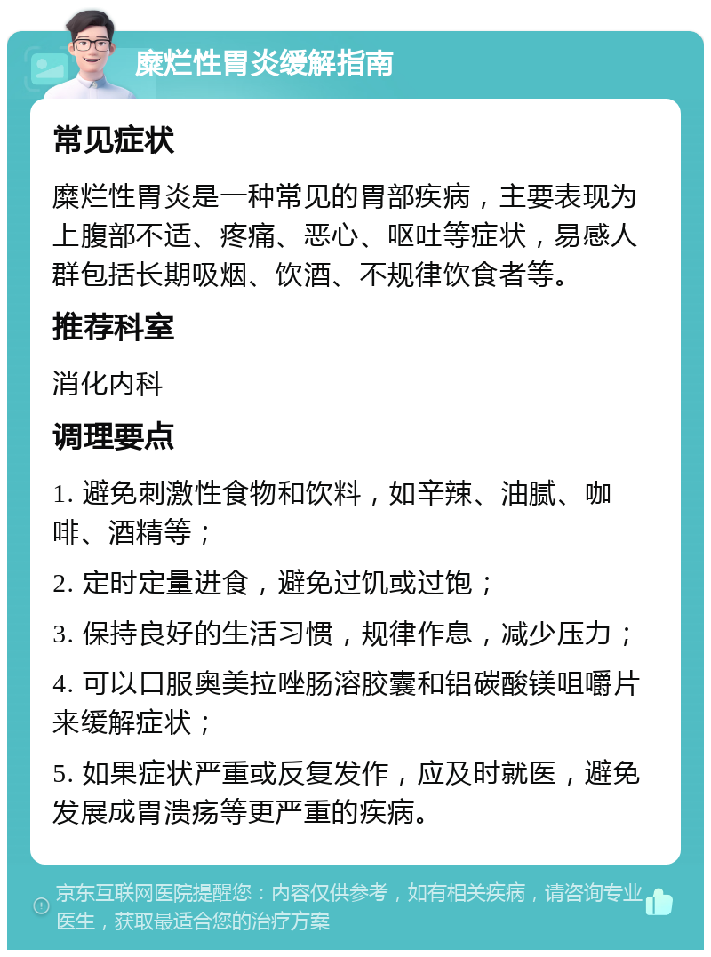 糜烂性胃炎缓解指南 常见症状 糜烂性胃炎是一种常见的胃部疾病，主要表现为上腹部不适、疼痛、恶心、呕吐等症状，易感人群包括长期吸烟、饮酒、不规律饮食者等。 推荐科室 消化内科 调理要点 1. 避免刺激性食物和饮料，如辛辣、油腻、咖啡、酒精等； 2. 定时定量进食，避免过饥或过饱； 3. 保持良好的生活习惯，规律作息，减少压力； 4. 可以口服奥美拉唑肠溶胶囊和铝碳酸镁咀嚼片来缓解症状； 5. 如果症状严重或反复发作，应及时就医，避免发展成胃溃疡等更严重的疾病。