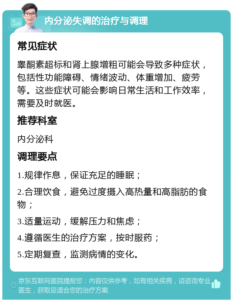 内分泌失调的治疗与调理 常见症状 睾酮素超标和肾上腺增粗可能会导致多种症状，包括性功能障碍、情绪波动、体重增加、疲劳等。这些症状可能会影响日常生活和工作效率，需要及时就医。 推荐科室 内分泌科 调理要点 1.规律作息，保证充足的睡眠； 2.合理饮食，避免过度摄入高热量和高脂肪的食物； 3.适量运动，缓解压力和焦虑； 4.遵循医生的治疗方案，按时服药； 5.定期复查，监测病情的变化。