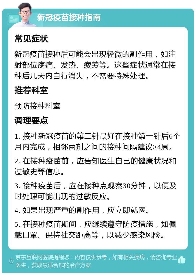 新冠疫苗接种指南 常见症状 新冠疫苗接种后可能会出现轻微的副作用，如注射部位疼痛、发热、疲劳等。这些症状通常在接种后几天内自行消失，不需要特殊处理。 推荐科室 预防接种科室 调理要点 1. 接种新冠疫苗的第三针最好在接种第一针后6个月内完成，相邻两剂之间的接种间隔建议≥4周。 2. 在接种疫苗前，应告知医生自己的健康状况和过敏史等信息。 3. 接种疫苗后，应在接种点观察30分钟，以便及时处理可能出现的过敏反应。 4. 如果出现严重的副作用，应立即就医。 5. 在接种疫苗期间，应继续遵守防疫措施，如佩戴口罩、保持社交距离等，以减少感染风险。