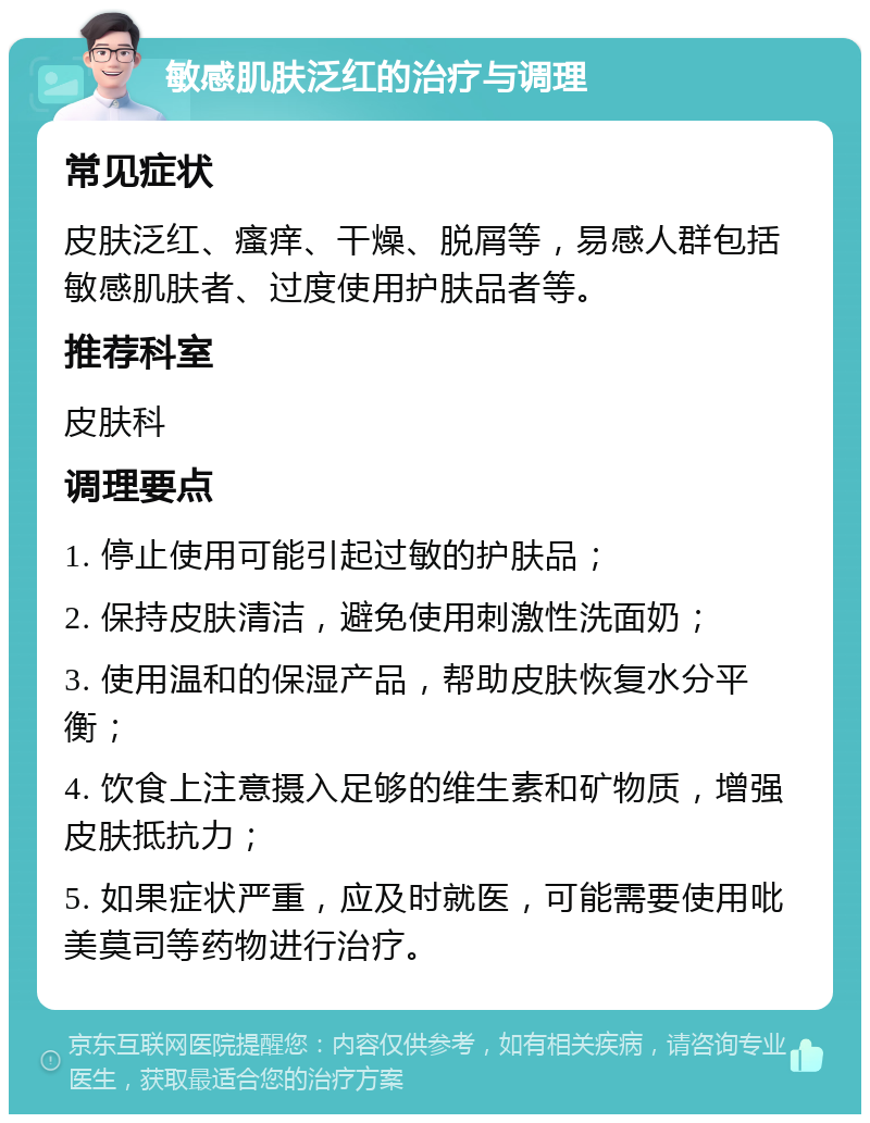 敏感肌肤泛红的治疗与调理 常见症状 皮肤泛红、瘙痒、干燥、脱屑等，易感人群包括敏感肌肤者、过度使用护肤品者等。 推荐科室 皮肤科 调理要点 1. 停止使用可能引起过敏的护肤品； 2. 保持皮肤清洁，避免使用刺激性洗面奶； 3. 使用温和的保湿产品，帮助皮肤恢复水分平衡； 4. 饮食上注意摄入足够的维生素和矿物质，增强皮肤抵抗力； 5. 如果症状严重，应及时就医，可能需要使用吡美莫司等药物进行治疗。