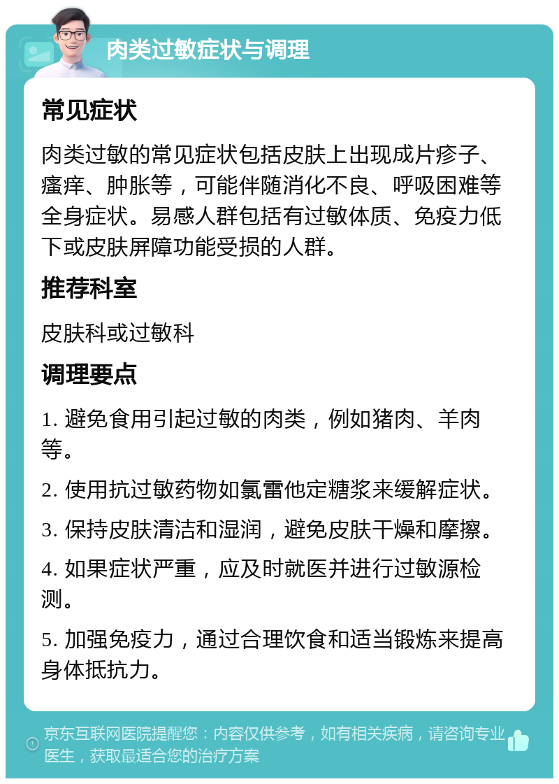 肉类过敏症状与调理 常见症状 肉类过敏的常见症状包括皮肤上出现成片疹子、瘙痒、肿胀等，可能伴随消化不良、呼吸困难等全身症状。易感人群包括有过敏体质、免疫力低下或皮肤屏障功能受损的人群。 推荐科室 皮肤科或过敏科 调理要点 1. 避免食用引起过敏的肉类，例如猪肉、羊肉等。 2. 使用抗过敏药物如氯雷他定糖浆来缓解症状。 3. 保持皮肤清洁和湿润，避免皮肤干燥和摩擦。 4. 如果症状严重，应及时就医并进行过敏源检测。 5. 加强免疫力，通过合理饮食和适当锻炼来提高身体抵抗力。