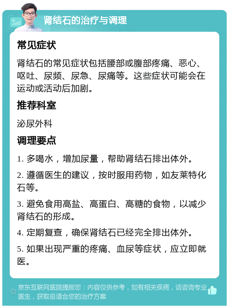 肾结石的治疗与调理 常见症状 肾结石的常见症状包括腰部或腹部疼痛、恶心、呕吐、尿频、尿急、尿痛等。这些症状可能会在运动或活动后加剧。 推荐科室 泌尿外科 调理要点 1. 多喝水，增加尿量，帮助肾结石排出体外。 2. 遵循医生的建议，按时服用药物，如友莱特化石等。 3. 避免食用高盐、高蛋白、高糖的食物，以减少肾结石的形成。 4. 定期复查，确保肾结石已经完全排出体外。 5. 如果出现严重的疼痛、血尿等症状，应立即就医。