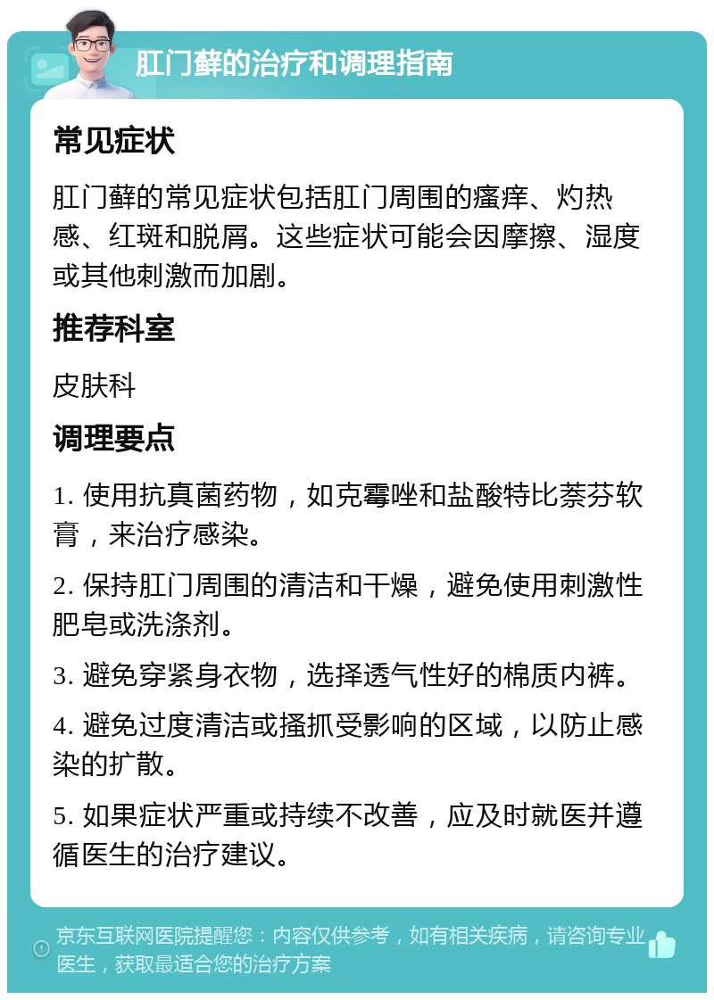 肛门藓的治疗和调理指南 常见症状 肛门藓的常见症状包括肛门周围的瘙痒、灼热感、红斑和脱屑。这些症状可能会因摩擦、湿度或其他刺激而加剧。 推荐科室 皮肤科 调理要点 1. 使用抗真菌药物，如克霉唑和盐酸特比萘芬软膏，来治疗感染。 2. 保持肛门周围的清洁和干燥，避免使用刺激性肥皂或洗涤剂。 3. 避免穿紧身衣物，选择透气性好的棉质内裤。 4. 避免过度清洁或搔抓受影响的区域，以防止感染的扩散。 5. 如果症状严重或持续不改善，应及时就医并遵循医生的治疗建议。