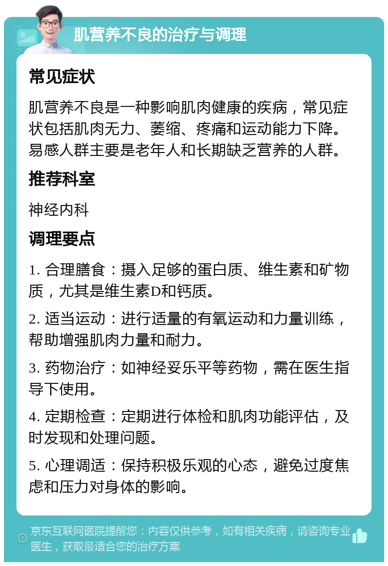 肌营养不良的治疗与调理 常见症状 肌营养不良是一种影响肌肉健康的疾病，常见症状包括肌肉无力、萎缩、疼痛和运动能力下降。易感人群主要是老年人和长期缺乏营养的人群。 推荐科室 神经内科 调理要点 1. 合理膳食：摄入足够的蛋白质、维生素和矿物质，尤其是维生素D和钙质。 2. 适当运动：进行适量的有氧运动和力量训练，帮助增强肌肉力量和耐力。 3. 药物治疗：如神经妥乐平等药物，需在医生指导下使用。 4. 定期检查：定期进行体检和肌肉功能评估，及时发现和处理问题。 5. 心理调适：保持积极乐观的心态，避免过度焦虑和压力对身体的影响。