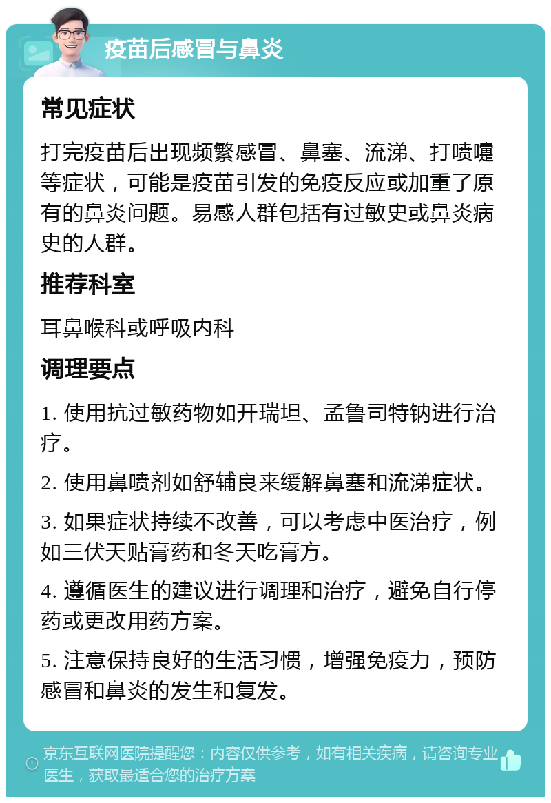 疫苗后感冒与鼻炎 常见症状 打完疫苗后出现频繁感冒、鼻塞、流涕、打喷嚏等症状，可能是疫苗引发的免疫反应或加重了原有的鼻炎问题。易感人群包括有过敏史或鼻炎病史的人群。 推荐科室 耳鼻喉科或呼吸内科 调理要点 1. 使用抗过敏药物如开瑞坦、孟鲁司特钠进行治疗。 2. 使用鼻喷剂如舒辅良来缓解鼻塞和流涕症状。 3. 如果症状持续不改善，可以考虑中医治疗，例如三伏天贴膏药和冬天吃膏方。 4. 遵循医生的建议进行调理和治疗，避免自行停药或更改用药方案。 5. 注意保持良好的生活习惯，增强免疫力，预防感冒和鼻炎的发生和复发。