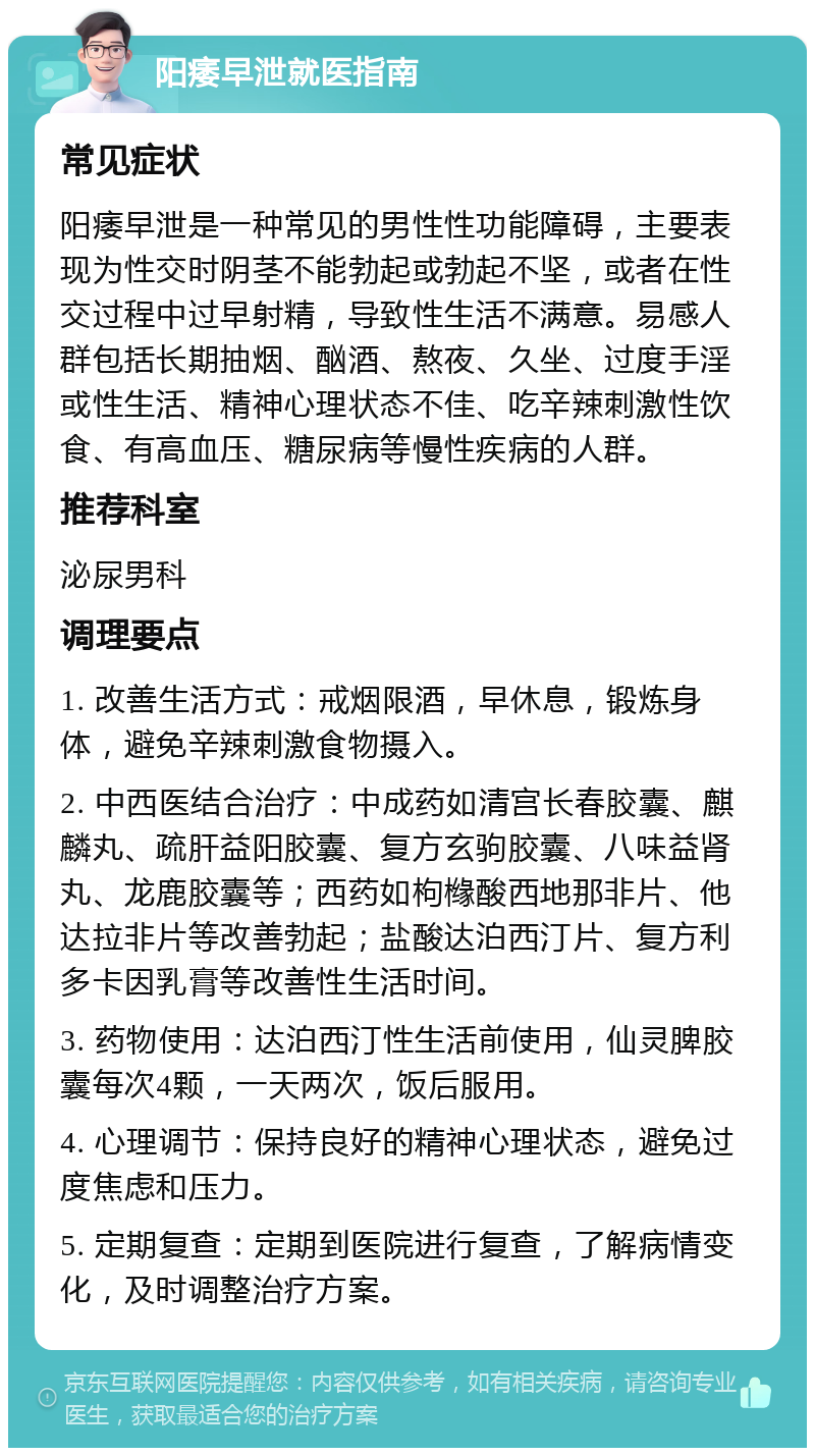 阳痿早泄就医指南 常见症状 阳痿早泄是一种常见的男性性功能障碍，主要表现为性交时阴茎不能勃起或勃起不坚，或者在性交过程中过早射精，导致性生活不满意。易感人群包括长期抽烟、酗酒、熬夜、久坐、过度手淫或性生活、精神心理状态不佳、吃辛辣刺激性饮食、有高血压、糖尿病等慢性疾病的人群。 推荐科室 泌尿男科 调理要点 1. 改善生活方式：戒烟限酒，早休息，锻炼身体，避免辛辣刺激食物摄入。 2. 中西医结合治疗：中成药如清宫长春胶囊、麒麟丸、疏肝益阳胶囊、复方玄驹胶囊、八味益肾丸、龙鹿胶囊等；西药如枸橼酸西地那非片、他达拉非片等改善勃起；盐酸达泊西汀片、复方利多卡因乳膏等改善性生活时间。 3. 药物使用：达泊西汀性生活前使用，仙灵脾胶囊每次4颗，一天两次，饭后服用。 4. 心理调节：保持良好的精神心理状态，避免过度焦虑和压力。 5. 定期复查：定期到医院进行复查，了解病情变化，及时调整治疗方案。