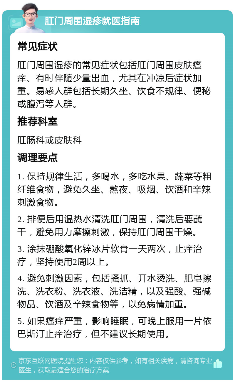 肛门周围湿疹就医指南 常见症状 肛门周围湿疹的常见症状包括肛门周围皮肤瘙痒、有时伴随少量出血，尤其在冲凉后症状加重。易感人群包括长期久坐、饮食不规律、便秘或腹泻等人群。 推荐科室 肛肠科或皮肤科 调理要点 1. 保持规律生活，多喝水，多吃水果、蔬菜等粗纤维食物，避免久坐、熬夜、吸烟、饮酒和辛辣刺激食物。 2. 排便后用温热水清洗肛门周围，清洗后要蘸干，避免用力摩擦刺激，保持肛门周围干燥。 3. 涂抹硼酸氧化锌冰片软膏一天两次，止痒治疗，坚持使用2周以上。 4. 避免刺激因素，包括搔抓、开水烫洗、肥皂擦洗、洗衣粉、洗衣液、洗洁精，以及强酸、强碱物品、饮酒及辛辣食物等，以免病情加重。 5. 如果瘙痒严重，影响睡眠，可晚上服用一片依巴斯汀止痒治疗，但不建议长期使用。