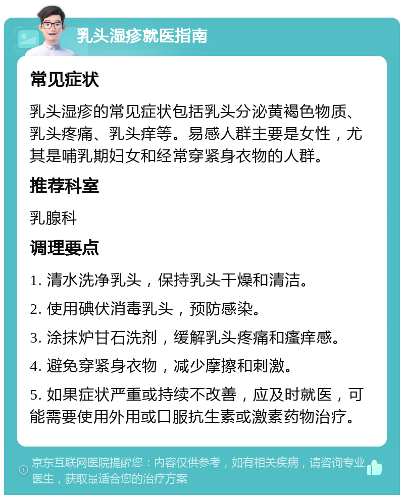 乳头湿疹就医指南 常见症状 乳头湿疹的常见症状包括乳头分泌黄褐色物质、乳头疼痛、乳头痒等。易感人群主要是女性，尤其是哺乳期妇女和经常穿紧身衣物的人群。 推荐科室 乳腺科 调理要点 1. 清水洗净乳头，保持乳头干燥和清洁。 2. 使用碘伏消毒乳头，预防感染。 3. 涂抹炉甘石洗剂，缓解乳头疼痛和瘙痒感。 4. 避免穿紧身衣物，减少摩擦和刺激。 5. 如果症状严重或持续不改善，应及时就医，可能需要使用外用或口服抗生素或激素药物治疗。