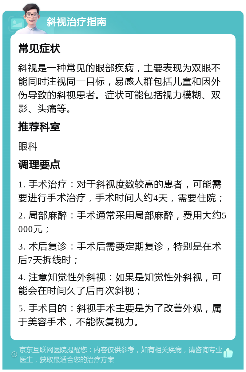 斜视治疗指南 常见症状 斜视是一种常见的眼部疾病，主要表现为双眼不能同时注视同一目标，易感人群包括儿童和因外伤导致的斜视患者。症状可能包括视力模糊、双影、头痛等。 推荐科室 眼科 调理要点 1. 手术治疗：对于斜视度数较高的患者，可能需要进行手术治疗，手术时间大约4天，需要住院； 2. 局部麻醉：手术通常采用局部麻醉，费用大约5000元； 3. 术后复诊：手术后需要定期复诊，特别是在术后7天拆线时； 4. 注意知觉性外斜视：如果是知觉性外斜视，可能会在时间久了后再次斜视； 5. 手术目的：斜视手术主要是为了改善外观，属于美容手术，不能恢复视力。