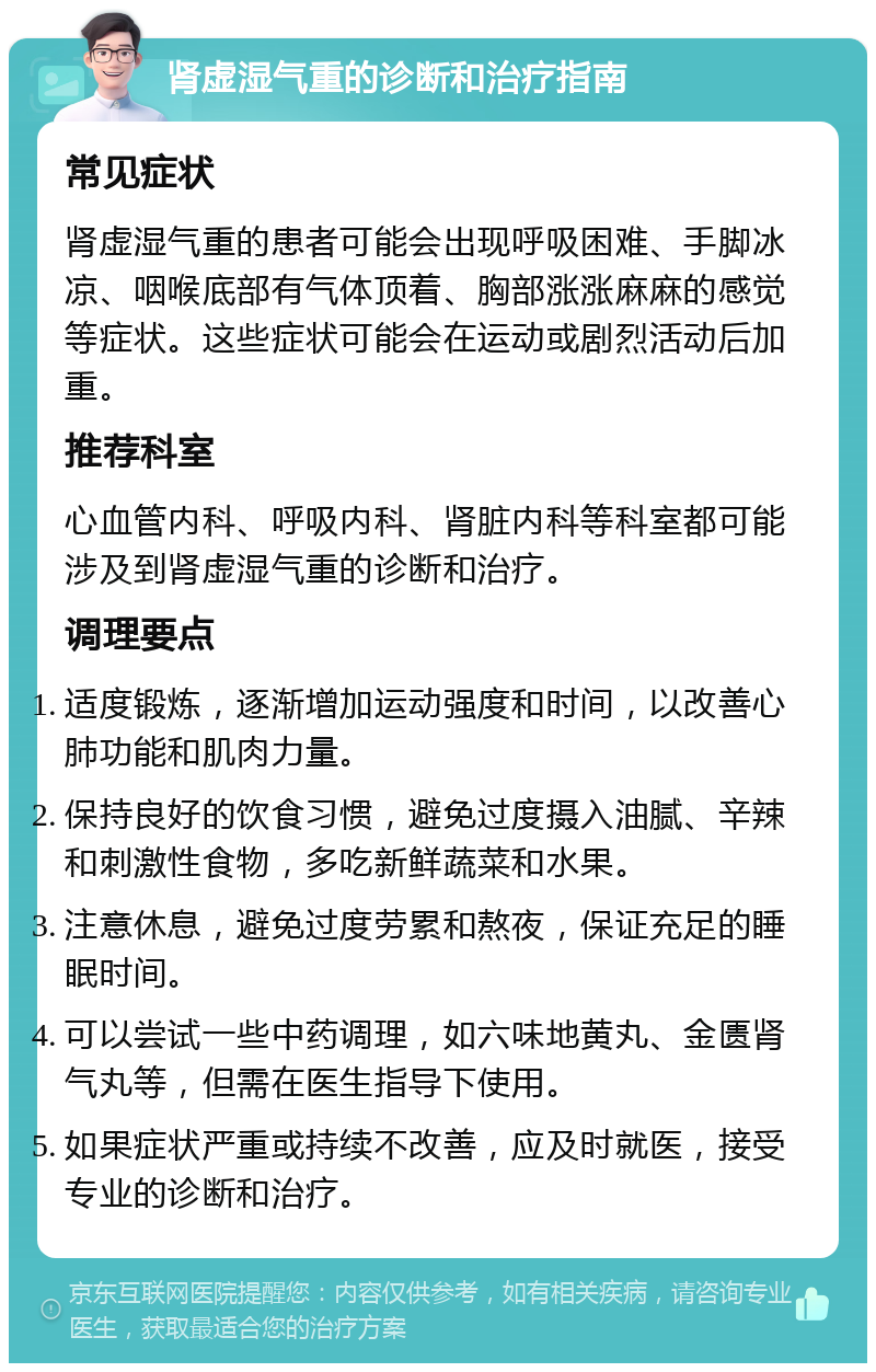 肾虚湿气重的诊断和治疗指南 常见症状 肾虚湿气重的患者可能会出现呼吸困难、手脚冰凉、咽喉底部有气体顶着、胸部涨涨麻麻的感觉等症状。这些症状可能会在运动或剧烈活动后加重。 推荐科室 心血管内科、呼吸内科、肾脏内科等科室都可能涉及到肾虚湿气重的诊断和治疗。 调理要点 适度锻炼，逐渐增加运动强度和时间，以改善心肺功能和肌肉力量。 保持良好的饮食习惯，避免过度摄入油腻、辛辣和刺激性食物，多吃新鲜蔬菜和水果。 注意休息，避免过度劳累和熬夜，保证充足的睡眠时间。 可以尝试一些中药调理，如六味地黄丸、金匮肾气丸等，但需在医生指导下使用。 如果症状严重或持续不改善，应及时就医，接受专业的诊断和治疗。