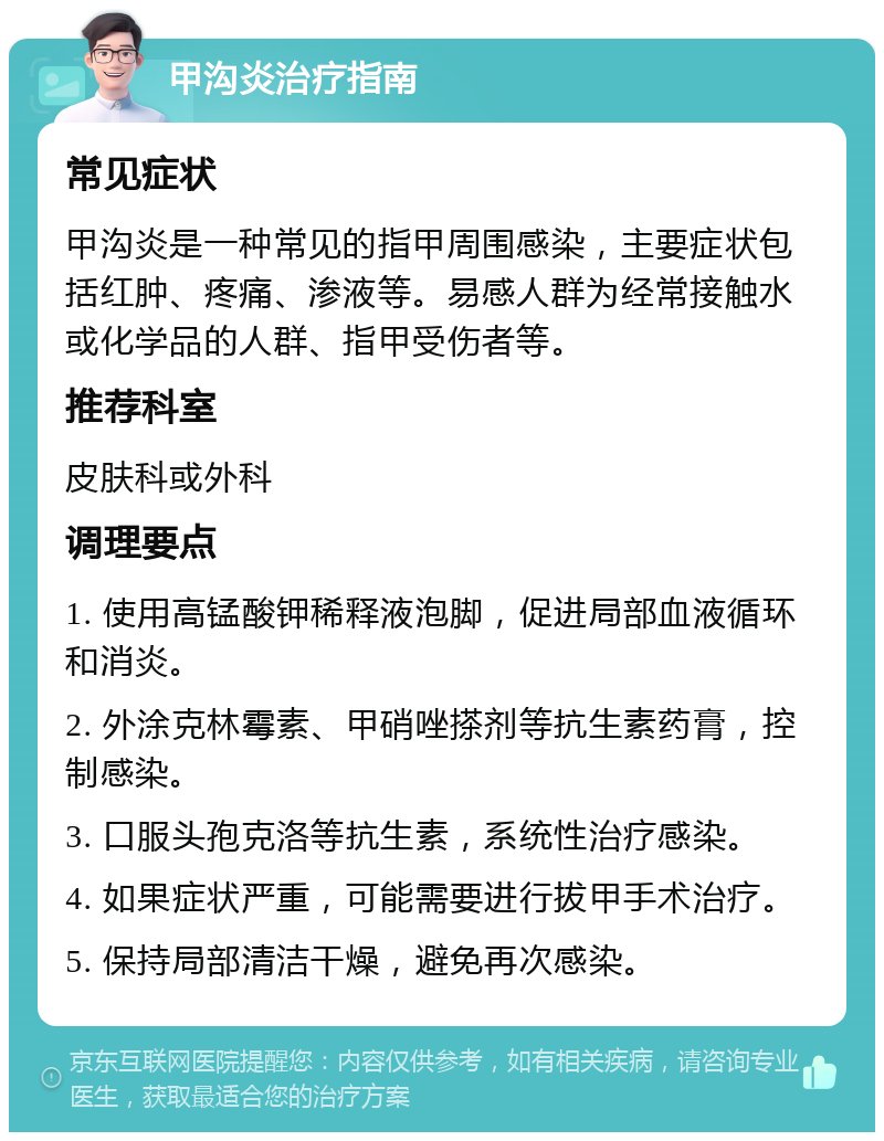 甲沟炎治疗指南 常见症状 甲沟炎是一种常见的指甲周围感染，主要症状包括红肿、疼痛、渗液等。易感人群为经常接触水或化学品的人群、指甲受伤者等。 推荐科室 皮肤科或外科 调理要点 1. 使用高锰酸钾稀释液泡脚，促进局部血液循环和消炎。 2. 外涂克林霉素、甲硝唑搽剂等抗生素药膏，控制感染。 3. 口服头孢克洛等抗生素，系统性治疗感染。 4. 如果症状严重，可能需要进行拔甲手术治疗。 5. 保持局部清洁干燥，避免再次感染。