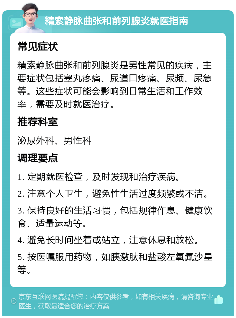 精索静脉曲张和前列腺炎就医指南 常见症状 精索静脉曲张和前列腺炎是男性常见的疾病，主要症状包括睾丸疼痛、尿道口疼痛、尿频、尿急等。这些症状可能会影响到日常生活和工作效率，需要及时就医治疗。 推荐科室 泌尿外科、男性科 调理要点 1. 定期就医检查，及时发现和治疗疾病。 2. 注意个人卫生，避免性生活过度频繁或不洁。 3. 保持良好的生活习惯，包括规律作息、健康饮食、适量运动等。 4. 避免长时间坐着或站立，注意休息和放松。 5. 按医嘱服用药物，如胰激肽和盐酸左氧氟沙星等。