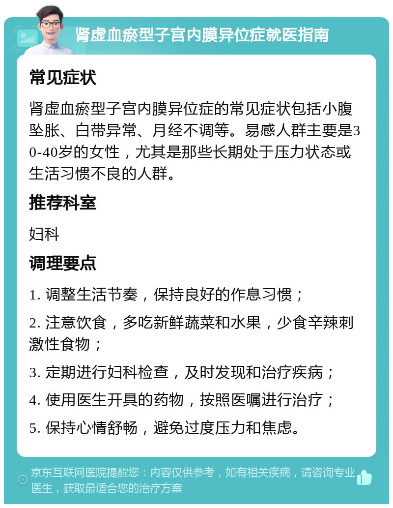 肾虚血瘀型子宫内膜异位症就医指南 常见症状 肾虚血瘀型子宫内膜异位症的常见症状包括小腹坠胀、白带异常、月经不调等。易感人群主要是30-40岁的女性，尤其是那些长期处于压力状态或生活习惯不良的人群。 推荐科室 妇科 调理要点 1. 调整生活节奏，保持良好的作息习惯； 2. 注意饮食，多吃新鲜蔬菜和水果，少食辛辣刺激性食物； 3. 定期进行妇科检查，及时发现和治疗疾病； 4. 使用医生开具的药物，按照医嘱进行治疗； 5. 保持心情舒畅，避免过度压力和焦虑。