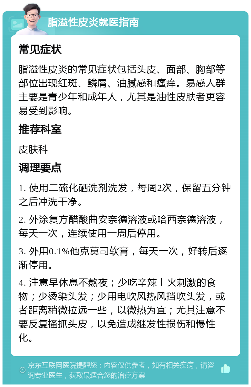 脂溢性皮炎就医指南 常见症状 脂溢性皮炎的常见症状包括头皮、面部、胸部等部位出现红斑、鳞屑、油腻感和瘙痒。易感人群主要是青少年和成年人，尤其是油性皮肤者更容易受到影响。 推荐科室 皮肤科 调理要点 1. 使用二硫化硒洗剂洗发，每周2次，保留五分钟之后冲洗干净。 2. 外涂复方醋酸曲安奈德溶液或哈西奈德溶液，每天一次，连续使用一周后停用。 3. 外用0.1%他克莫司软膏，每天一次，好转后逐渐停用。 4. 注意早休息不熬夜；少吃辛辣上火刺激的食物；少烫染头发；少用电吹风热风挡吹头发，或者距离稍微拉远一些，以微热为宜；尤其注意不要反复搔抓头皮，以免造成继发性损伤和慢性化。