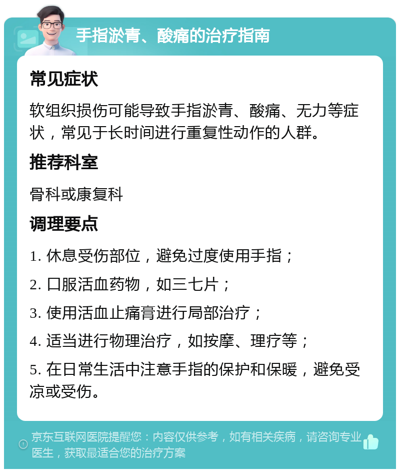 手指淤青、酸痛的治疗指南 常见症状 软组织损伤可能导致手指淤青、酸痛、无力等症状，常见于长时间进行重复性动作的人群。 推荐科室 骨科或康复科 调理要点 1. 休息受伤部位，避免过度使用手指； 2. 口服活血药物，如三七片； 3. 使用活血止痛膏进行局部治疗； 4. 适当进行物理治疗，如按摩、理疗等； 5. 在日常生活中注意手指的保护和保暖，避免受凉或受伤。