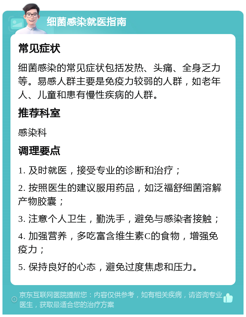 细菌感染就医指南 常见症状 细菌感染的常见症状包括发热、头痛、全身乏力等。易感人群主要是免疫力较弱的人群，如老年人、儿童和患有慢性疾病的人群。 推荐科室 感染科 调理要点 1. 及时就医，接受专业的诊断和治疗； 2. 按照医生的建议服用药品，如泛福舒细菌溶解产物胶囊； 3. 注意个人卫生，勤洗手，避免与感染者接触； 4. 加强营养，多吃富含维生素C的食物，增强免疫力； 5. 保持良好的心态，避免过度焦虑和压力。